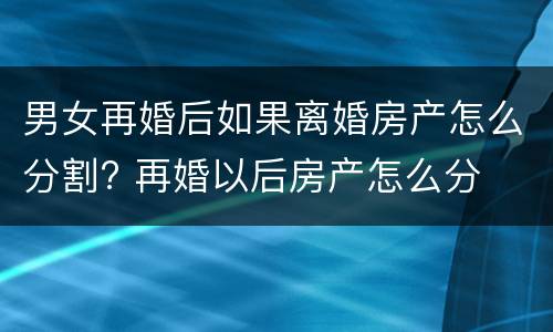 男女再婚后如果离婚房产怎么分割? 再婚以后房产怎么分