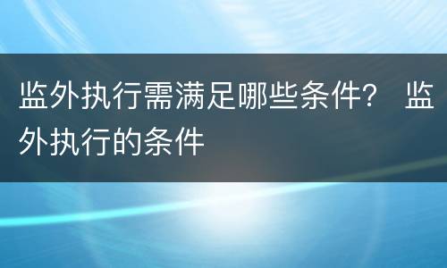 监外执行需满足哪些条件？ 监外执行的条件