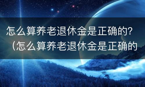 怎么算养老退休金是正确的？（怎么算养老退休金是正确的呢）