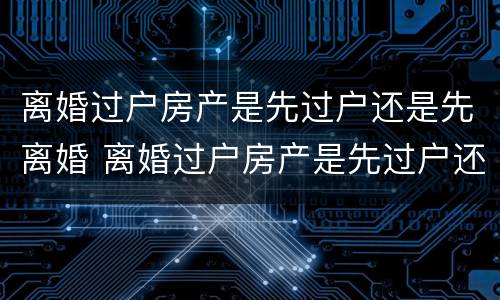 离婚过户房产是先过户还是先离婚 离婚过户房产是先过户还是先离婚后再过户