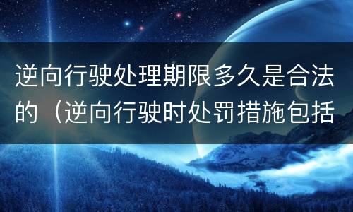 逆向行驶处理期限多久是合法的（逆向行驶时处罚措施包括哪些）