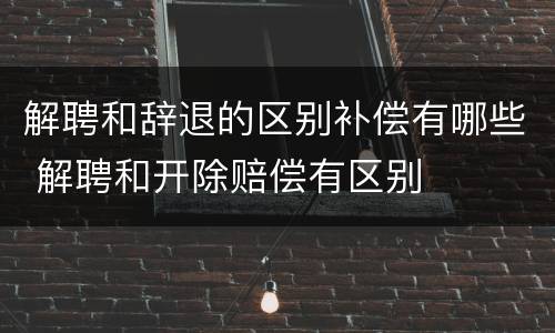 解聘和辞退的区别补偿有哪些 解聘和开除赔偿有区别