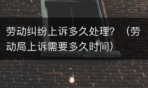 劳动纠纷上诉多久处理？（劳动局上诉需要多久时间）