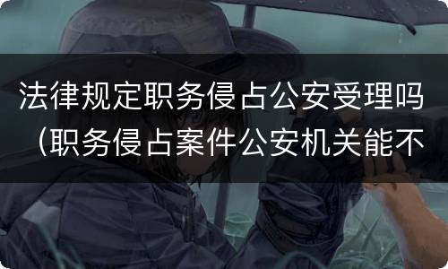 法律规定职务侵占公安受理吗（职务侵占案件公安机关能不能直接受理）