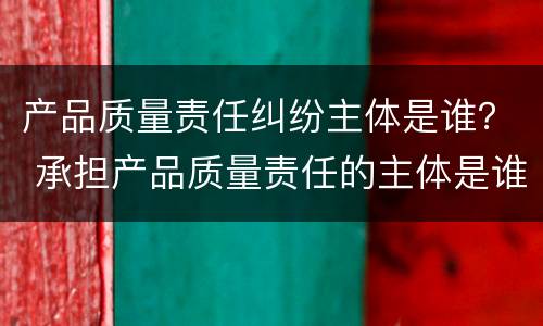 产品质量责任纠纷主体是谁？ 承担产品质量责任的主体是谁