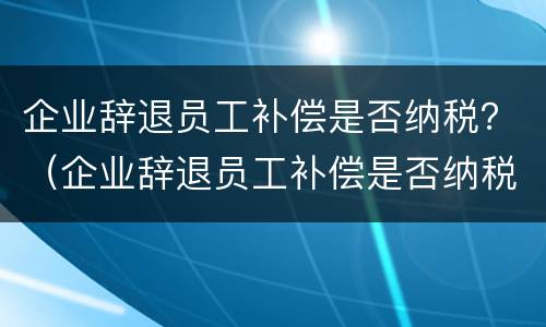 企业辞退员工补偿是否纳税？（企业辞退员工补偿是否纳税调整）