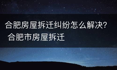 合肥房屋拆迁纠纷怎么解决？ 合肥市房屋拆迁