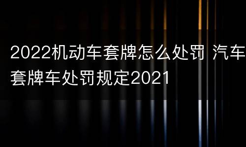 2022机动车套牌怎么处罚 汽车套牌车处罚规定2021