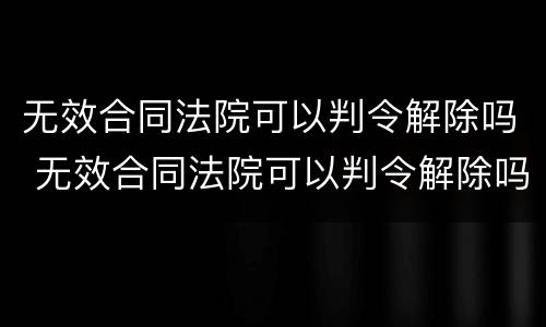 无效合同法院可以判令解除吗 无效合同法院可以判令解除吗怎么写