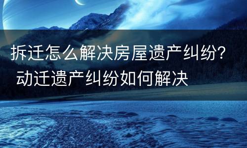 拆迁怎么解决房屋遗产纠纷？ 动迁遗产纠纷如何解决