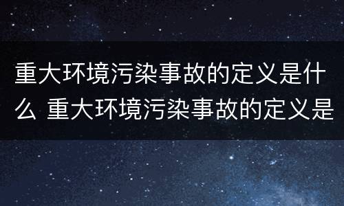 重大环境污染事故的定义是什么 重大环境污染事故的定义是什么呢