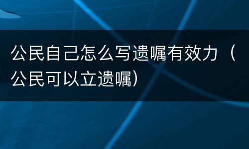 公民自己怎么写遗嘱有效力（公民可以立遗嘱）