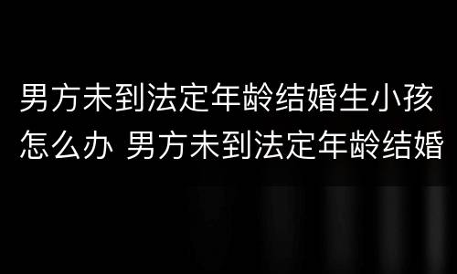 男方未到法定年龄结婚生小孩怎么办 男方未到法定年龄结婚生小孩怎么办理