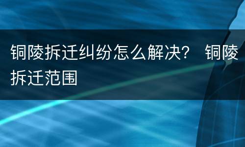 铜陵拆迁纠纷怎么解决？ 铜陵拆迁范围