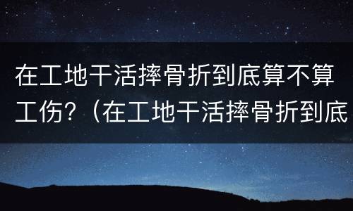 在工地干活摔骨折到底算不算工伤?（在工地干活摔骨折到底算不算工伤）