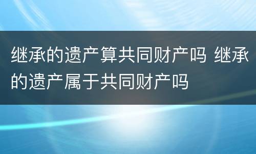 继承的遗产算共同财产吗 继承的遗产属于共同财产吗