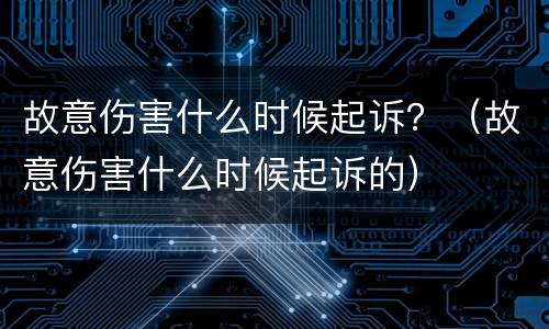 故意伤害什么时候起诉？（故意伤害什么时候起诉的）