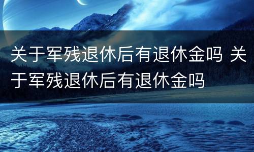 关于军残退休后有退休金吗 关于军残退休后有退休金吗