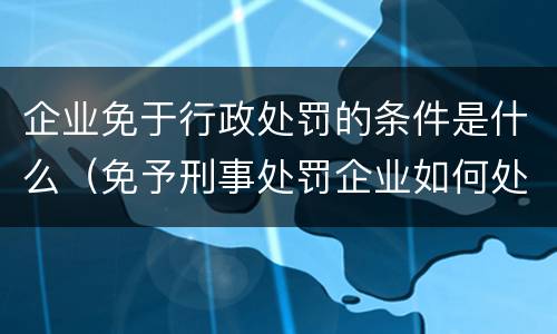 企业免于行政处罚的条件是什么（免予刑事处罚企业如何处理）