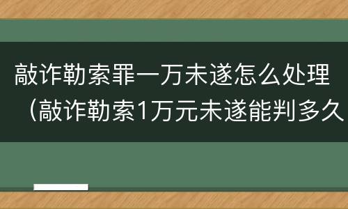 敲诈勒索罪一万未遂怎么处理（敲诈勒索1万元未遂能判多久）