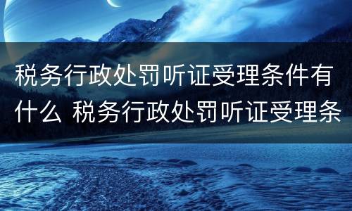 税务行政处罚听证受理条件有什么 税务行政处罚听证受理条件有什么规定