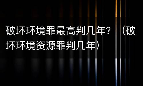 破坏环境罪最高判几年？（破坏环境资源罪判几年）