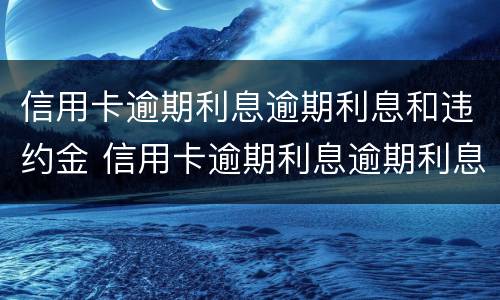 信用卡逾期利息逾期利息和违约金 信用卡逾期利息逾期利息和违约金有关系吗