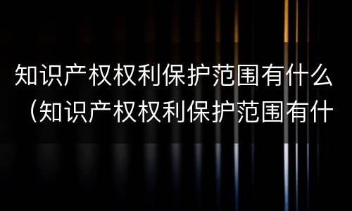 知识产权权利保护范围有什么（知识产权权利保护范围有什么内容）