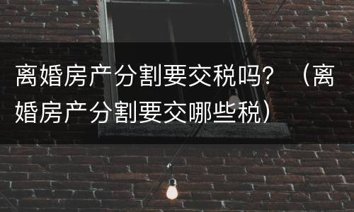 离婚房产分割要交税吗？（离婚房产分割要交哪些税）