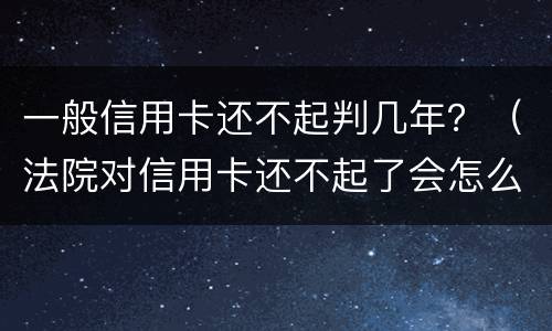 一般信用卡还不起判几年？（法院对信用卡还不起了会怎么判）