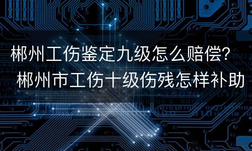 郴州工伤鉴定九级怎么赔偿？ 郴州市工伤十级伤残怎样补助