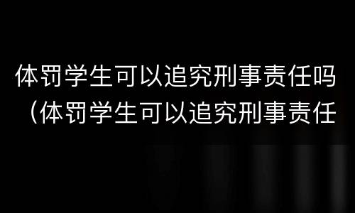 体罚学生可以追究刑事责任吗（体罚学生可以追究刑事责任吗为什么）