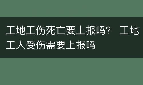 工地工伤死亡要上报吗？ 工地工人受伤需要上报吗