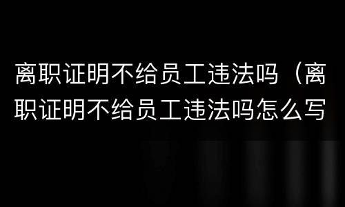 离职证明不给员工违法吗（离职证明不给员工违法吗怎么写）