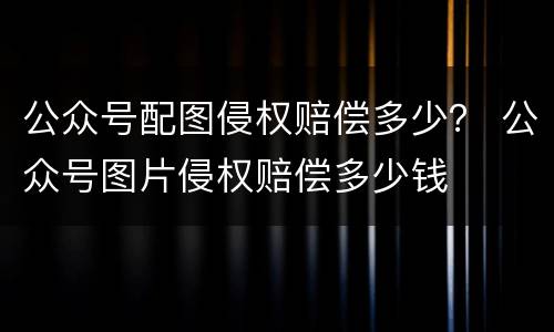 公众号配图侵权赔偿多少？ 公众号图片侵权赔偿多少钱