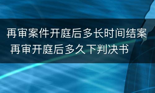 再审案件开庭后多长时间结案 再审开庭后多久下判决书