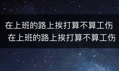 在上班的路上挨打算不算工伤 在上班的路上挨打算不算工伤