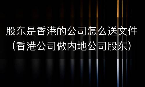 股东是香港的公司怎么送文件（香港公司做内地公司股东）