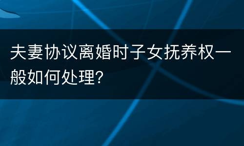 夫妻协议离婚时子女抚养权一般如何处理？