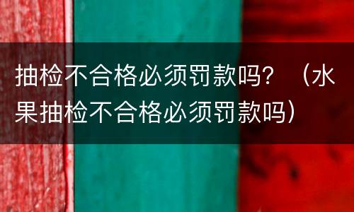 抽检不合格必须罚款吗？（水果抽检不合格必须罚款吗）