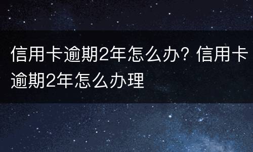 信用卡逾期2年怎么办? 信用卡逾期2年怎么办理