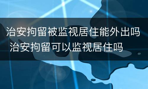 治安拘留被监视居住能外出吗 治安拘留可以监视居住吗