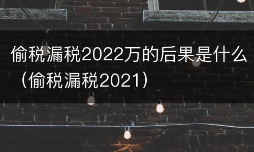 偷税漏税2022万的后果是什么（偷税漏税2021）