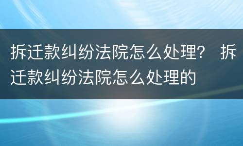 拆迁款纠纷法院怎么处理？ 拆迁款纠纷法院怎么处理的