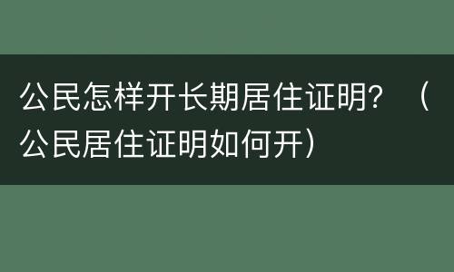 公民怎样开长期居住证明？（公民居住证明如何开）