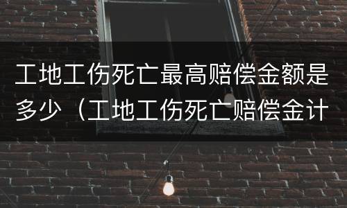 工地工伤死亡最高赔偿金额是多少（工地工伤死亡赔偿金计算标准）