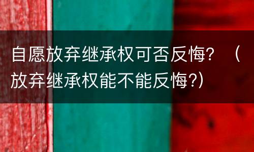 自愿放弃继承权可否反悔？（放弃继承权能不能反悔?）