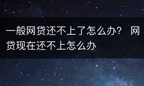 一般网贷还不上了怎么办？ 网贷现在还不上怎么办