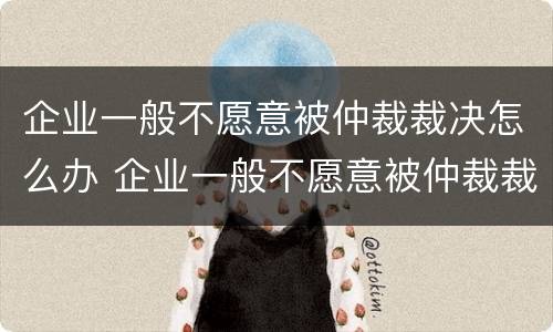 企业一般不愿意被仲裁裁决怎么办 企业一般不愿意被仲裁裁决怎么办呀