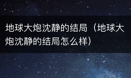 地球大炮沈静的结局（地球大炮沈静的结局怎么样）